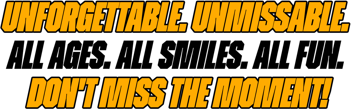 Unforgettable. Unmissable. All Ages. All Smiles. All Fun. Don't Miss the Moment!